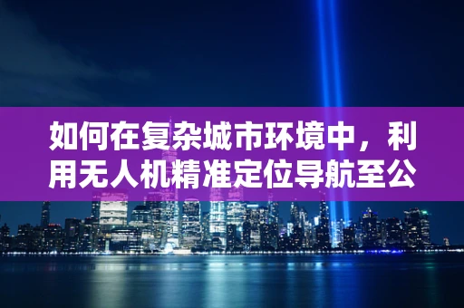 如何在复杂城市环境中，利用无人机精准定位导航至公交枢纽站？