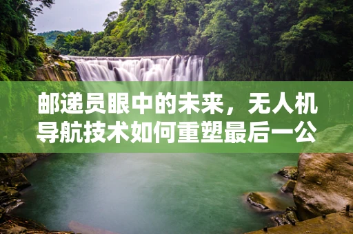 邮递员眼中的未来，无人机导航技术如何重塑最后一公里的挑战？