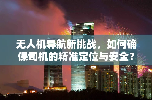 无人机导航新挑战，如何确保司机的精准定位与安全？