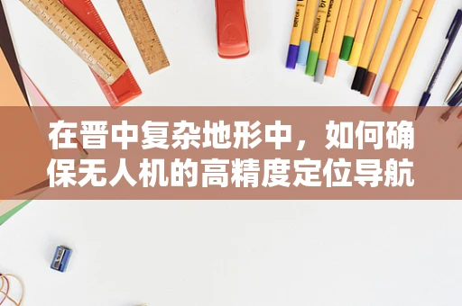 在晋中复杂地形中，如何确保无人机的高精度定位导航？