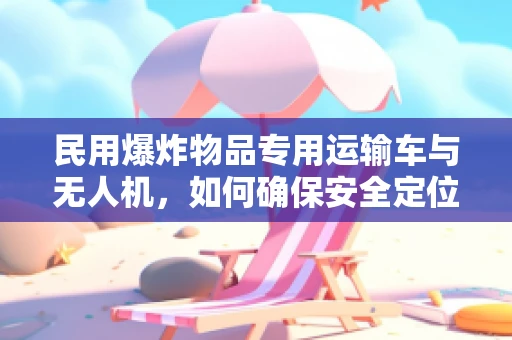 民用爆炸物品专用运输车与无人机，如何确保安全定位导航？