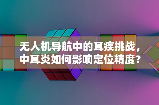 无人机导航中的耳疾挑战，中耳炎如何影响定位精度？