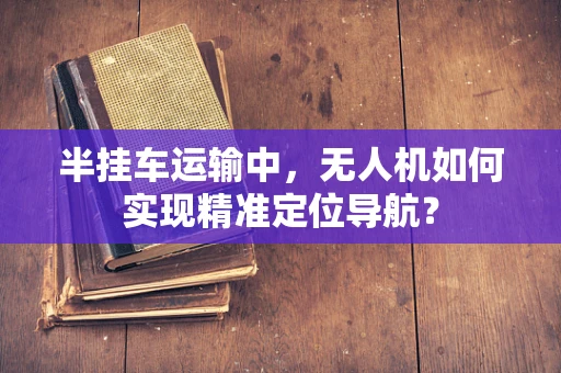半挂车运输中，无人机如何实现精准定位导航？