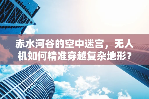 赤水河谷的空中迷宫，无人机如何精准穿越复杂地形？