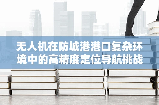 无人机在防城港港口复杂环境中的高精度定位导航挑战