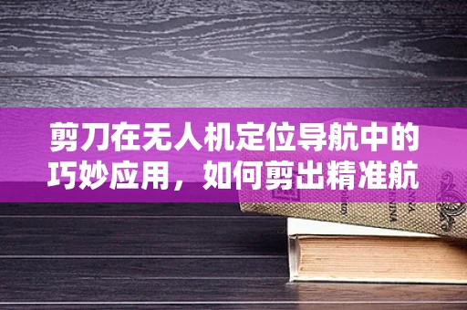 剪刀在无人机定位导航中的巧妙应用，如何剪出精准航迹？