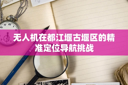 无人机在都江堰古堰区的精准定位导航挑战