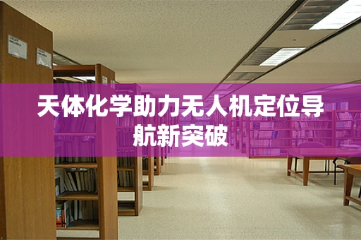 天体化学助力无人机定位导航新突破