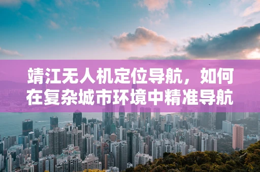 靖江无人机定位导航，如何在复杂城市环境中精准导航？