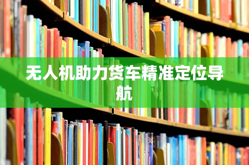 无人机助力货车精准定位导航