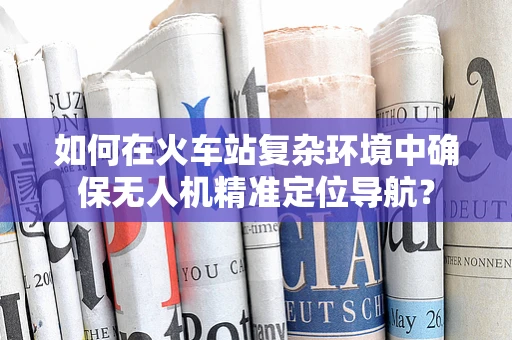 如何在火车站复杂环境中确保无人机精准定位导航？