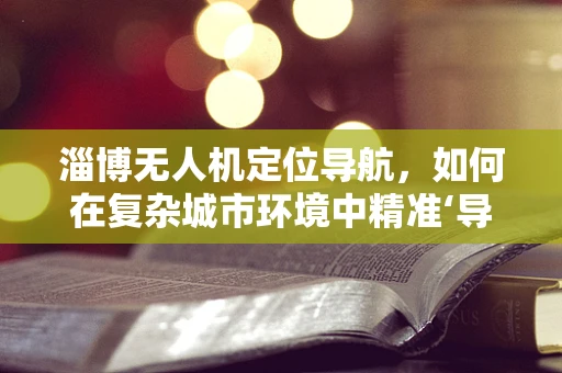 淄博无人机定位导航，如何在复杂城市环境中精准‘导航’？