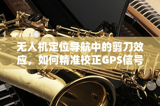 无人机定位导航中的剪刀效应，如何精准校正GPS信号？