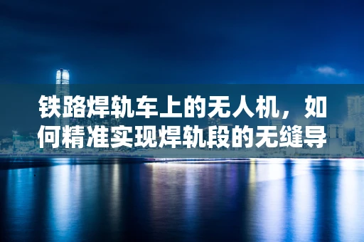 铁路焊轨车上的无人机，如何精准实现焊轨段的无缝导航？
