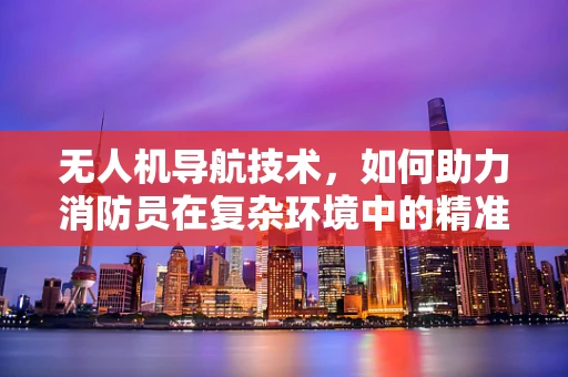 无人机导航技术，如何助力消防员在复杂环境中的精准定位？
