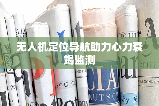 无人机定位导航助力心力衰竭监测