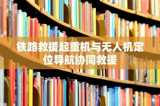 铁路救援起重机与无人机定位导航协同救援
