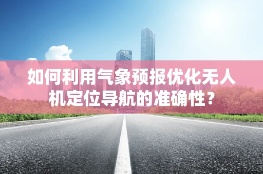 如何利用气象预报优化无人机定位导航的准确性？