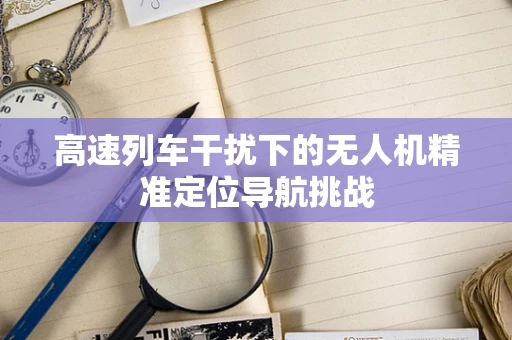 高速列车干扰下的无人机精准定位导航挑战