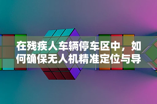 在残疾人车辆停车区中，如何确保无人机精准定位与导航？