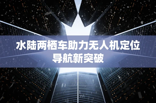 水陆两栖车助力无人机定位导航新突破