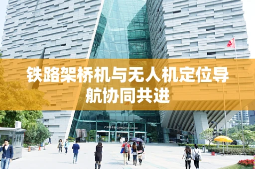 铁路架桥机与无人机定位导航协同共进