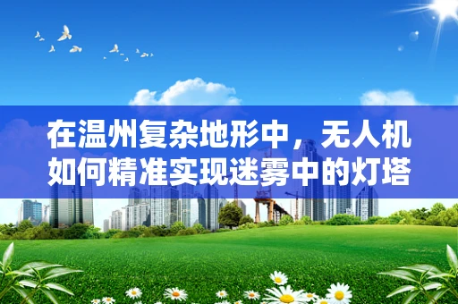 在温州复杂地形中，无人机如何精准实现迷雾中的灯塔——定位导航技术挑战与应对策略
