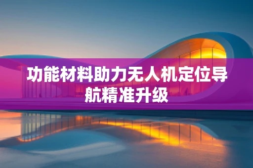 功能材料助力无人机定位导航精准升级