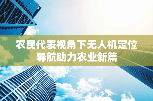 农民代表视角下无人机定位导航助力农业新篇