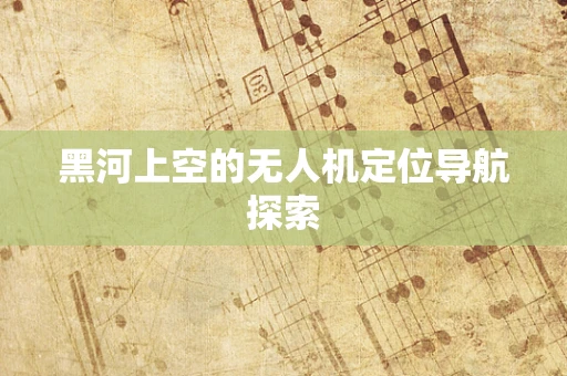 黑河上空的无人机定位导航探索