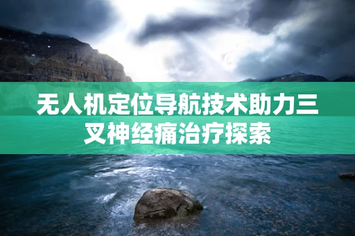 无人机定位导航技术助力三叉神经痛治疗探索