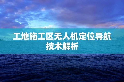 工地施工区无人机定位导航技术解析