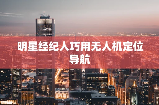 明星经纪人巧用无人机定位导航