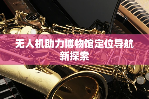 无人机助力博物馆定位导航新探索
