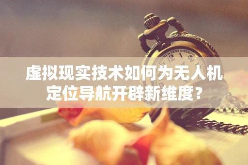 虚拟现实技术如何为无人机定位导航开辟新维度？