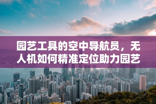 园艺工具的空中导航员，无人机如何精准定位助力园艺作业？