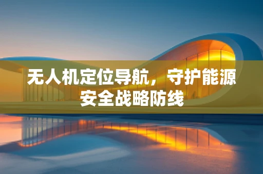 无人机定位导航，守护能源安全战略防线