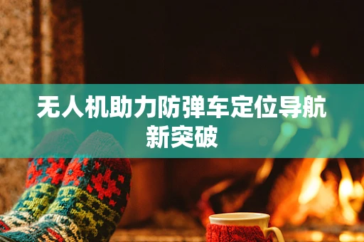 无人机助力防弹车定位导航新突破