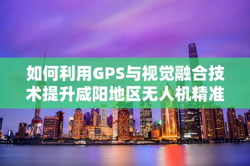 如何利用GPS与视觉融合技术提升咸阳地区无人机精准定位导航？