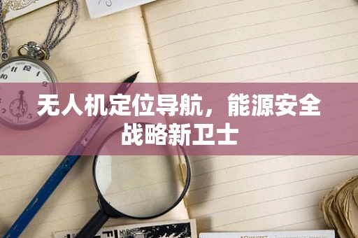 无人机定位导航，能源安全战略新卫士