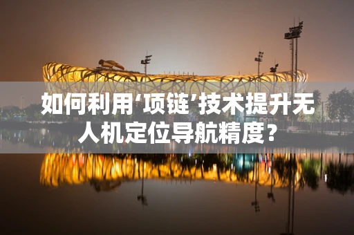 如何利用‘项链’技术提升无人机定位导航精度？