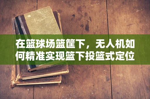 在篮球场篮筐下，无人机如何精准实现篮下投篮式定位导航？