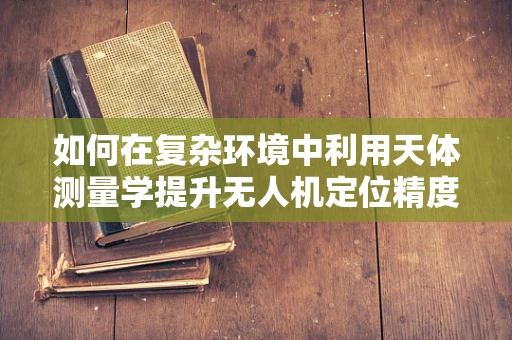 如何在复杂环境中利用天体测量学提升无人机定位精度？