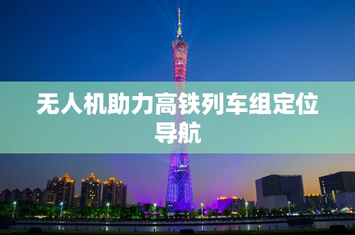 无人机助力高铁列车组定位导航