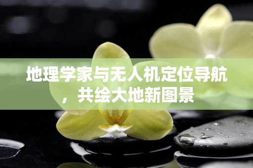 地理学家与无人机定位导航，共绘大地新图景