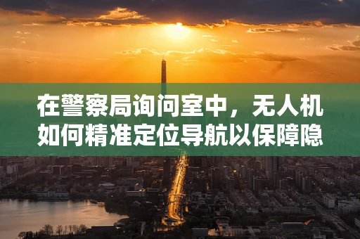 在警察局询问室中，无人机如何精准定位导航以保障隐私？