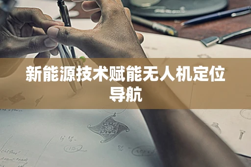 新能源技术赋能无人机定位导航