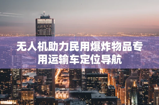 无人机助力民用爆炸物品专用运输车定位导航