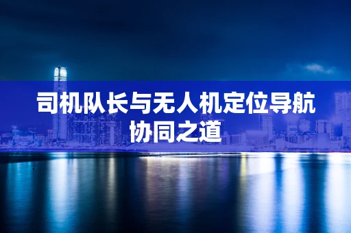 司机队长与无人机定位导航协同之道
