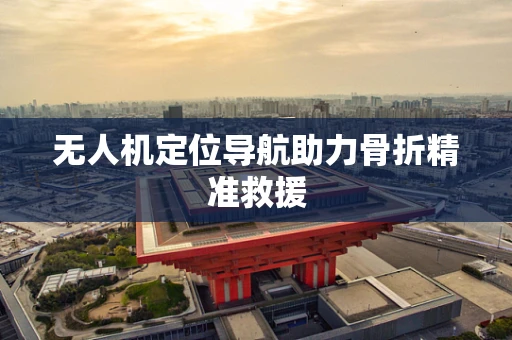 无人机定位导航助力骨折精准救援